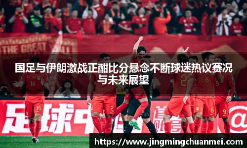 国足与伊朗激战正酣比分悬念不断球迷热议赛况与未来展望