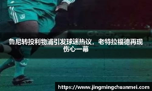 鲁尼转投利物浦引发球迷热议，老特拉福德再现伤心一幕